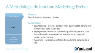 Webinar | O que é o Inbound Marketing
CLIENTES
FECHAR
A Metodologia do Inbound Marketing: Fechar
Objetivo:
Transformar as leads em clientes
Ferramentas:
• Lead Scoring – detetar as leads mais qualificadas para serem
transferidas para as vendas
• Engagement – envio de conteúdo qualificado para as suas
leads de modo a acompanhar as mesmas ao longo do
processo de compra
• Reporting – analisar os esforço de marketing para medir o
ROI
SCORING
ENGAGEMENT
REPORTING
 