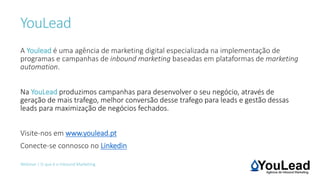 YouLead
Webinar | O que é o Inbound Marketing
A Youlead é uma agência de marketing digital especializada na implementação de
programas e campanhas de inbound marketing baseadas em plataformas de marketing
automation.
Na YouLead produzimos campanhas para desenvolver o seu negócio, através de
geração de mais trafego, melhor conversão desse trafego para leads e gestão dessas
leads para maximização de negócios fechados.
Visite-nos em www.youlead.pt
Conecte-se connosco no Linkedin
 