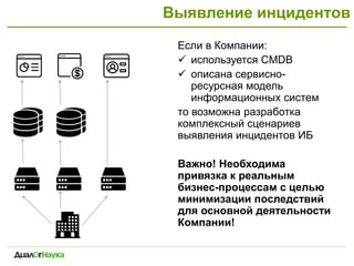 Выявление инцидентов
Если в Компании:
 используется CMDB
 описана сервисно-
ресурсная модель
информационных систем
то возможна разработка
комплексный сценариев
выявления инцидентов ИБ
Важно! Необходима
привязка к реальным
бизнес-процессам с целью
минимизации последствий
для основной деятельности
Компании!
 