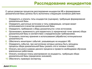 Расследование инцидентов
С целью развития процессов расследования инцидентов ИБ и формирования
доказательной базы должны быть выполнены следующие основные действия:
1. Определить и описать типы инцидентов (сценарии), требующие формирования
доказательной базы.
2. Определить доступные источники и типы информации, которая может
использоваться в качестве доказательной базы.
3. Определить требования к сбору доказательств с этих источников.
4. Организовать возможность для корректного (с юридической точки зрения) сбора
доказательной базы в соответствии с определенными требованиями.
5. Установить политику хранения и использования (обработки) потенциальных
доказательств.
6. Обеспечить мониторинг событий, указывающих на инцидент ИБ
7. Определить события, при наступлении которых должны быть запущены
процессы сбора доказательной базы (указать это в типовых планах)
8. Описать все роли в рамках данного процесса и провести необходимое обучение
вовлеченных работников.
9. Описать основные планы реагирования на инциденты, требующие сбора
доказательной базы (юридически значимой).
10. Обеспечить правовую экспертизу.
 
