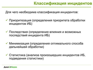Классификация инцидентов
Для чего необходима классификация инцидентов:
 Приоритезация (определения приоритета обработки
инцидентов ИБ)
 Последствия (определения влияния и возможных
последствий инцидента ИБ)
 Минимизация (определения оптимального способа
дальнейшей обработки)
 Статистика (анализа произошедших инцидентов ИБ,
подведения статистики)
 