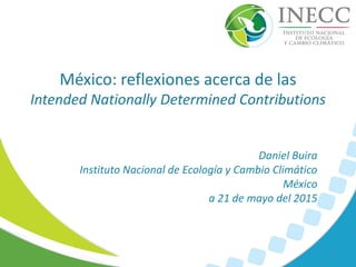México: reflexiones acerca de las
Intended Nationally Determined Contributions
1
Daniel Buira
Instituto Nacional de Ecología y Cambio Climático
México
a 21 de mayo del 2015
 