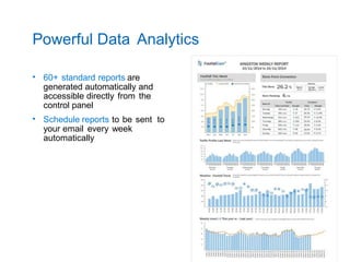 Powerful Data Analytics
• 60+ standard reports are
generated automatically and
accessible directly from the
control panel
• Schedule reports to be sent to
your email every week
automatically
 