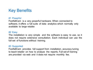 Key Benefits
#1 Powerful
FootfallCam is a very powerful hardware. When connected to
software, it offers a full suite of data analytics which normally only
available to large retailer.
#2 Easy
The installation is very simple and the software is easy to use, so it
does not require extensive consultation. Each individual can use the
full set of functions without training.
#3 Supported
FootfallCam provides full support from installation, accuracy tuning
to teach retailer on how to analyze the reports. Full set of training
are provided via web and it does not require monthly fee.
 