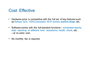 Cost Effective
• Hardware price is competitive with the full set of key features such
as fisheye lens, 1GHz processor, Wi-Fi sensor, dual lens design, etc.
• Software comes with the full standard functions – scheduled reports,
data reporting at different time resolutions, health check, etc.
– at no extra cost.
• No monthly fee is required.
 