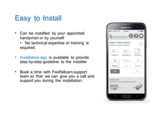 Easy to Install
• Can be installed by your appointed
handyman or by yourself
• No technical expertise or training is
required.
• Installation app is available to provide
step by-step guideline to the installer
• Book a time with Footfallcam support
team so that we can give you a call and
support you during the installation.
 