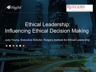 Ethical Leadership:
Influencing Ethical Decision Making
Judy Young, Executive Director, Rutgers Institute for Ethical Leadership
1
© Copyright 2015 Institute for Ethical Leadership, Rutgers Business School
May not be copied or used without Permission from the Institute.
 