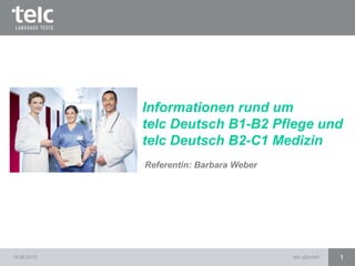 19.08.2015 telc gGmbH 1
Referentin: Barbara Weber
Informationen rund um
telc Deutsch B1-B2 Pflege und
telc Deutsch B2-C1 Medizin
 