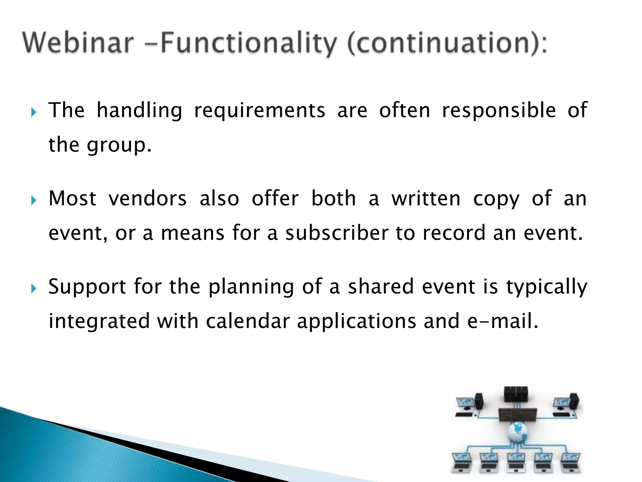    The handling requirements are often responsible of
    the group.

   Most vendors also offer both a written copy of an
    event, or a means for a subscriber to record an event.

   Support for the planning of a shared event is typically
    integrated with calendar applications and e-mail.
 