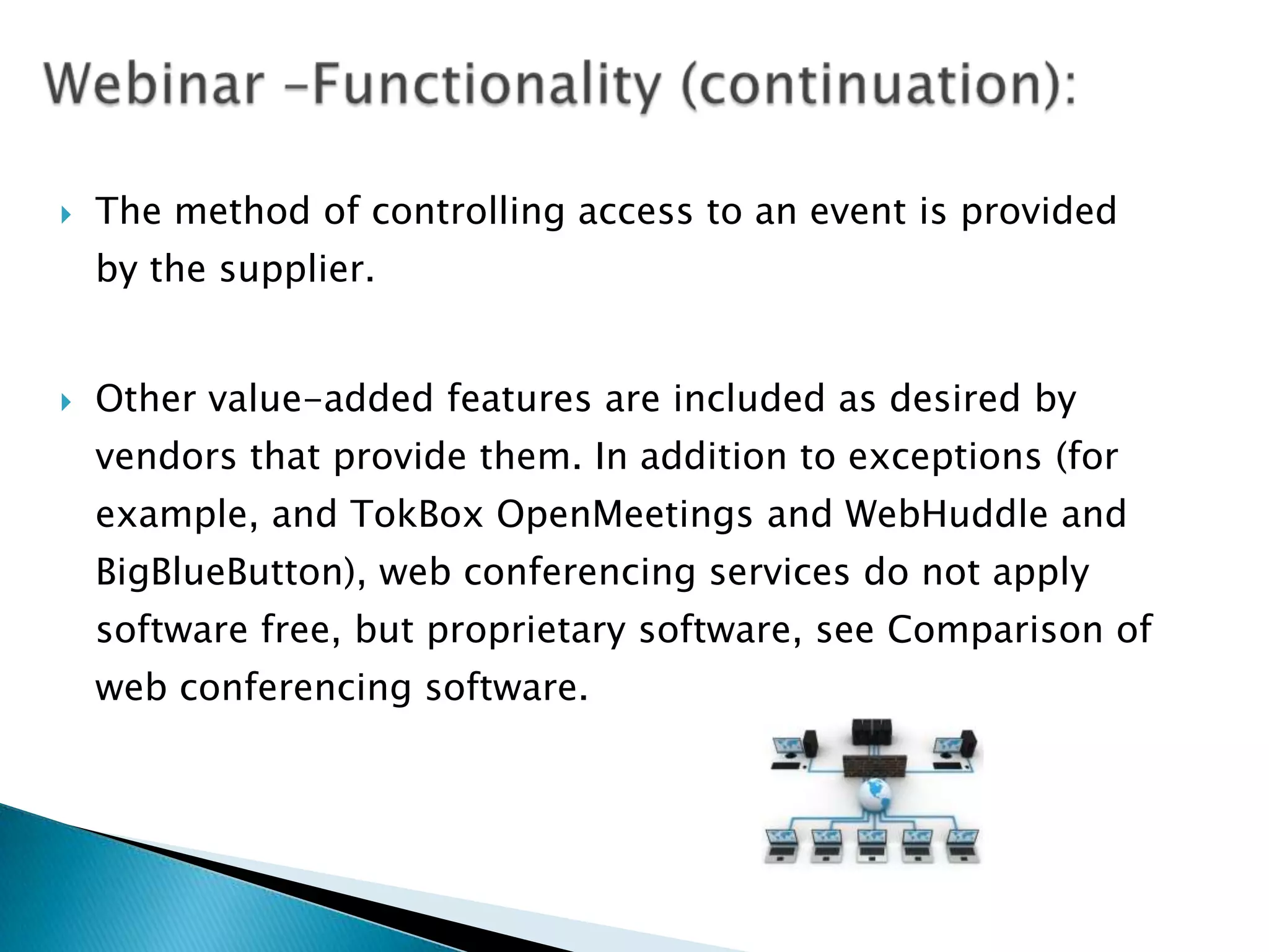    The method of controlling access to an event is provided
    by the supplier.


   Other value-added features are included as desired by
    vendors that provide them. In addition to exceptions (for
    example, and TokBox OpenMeetings and WebHuddle and
    BigBlueButton), web conferencing services do not apply
    software free, but proprietary software, see Comparison of
    web conferencing software.
 