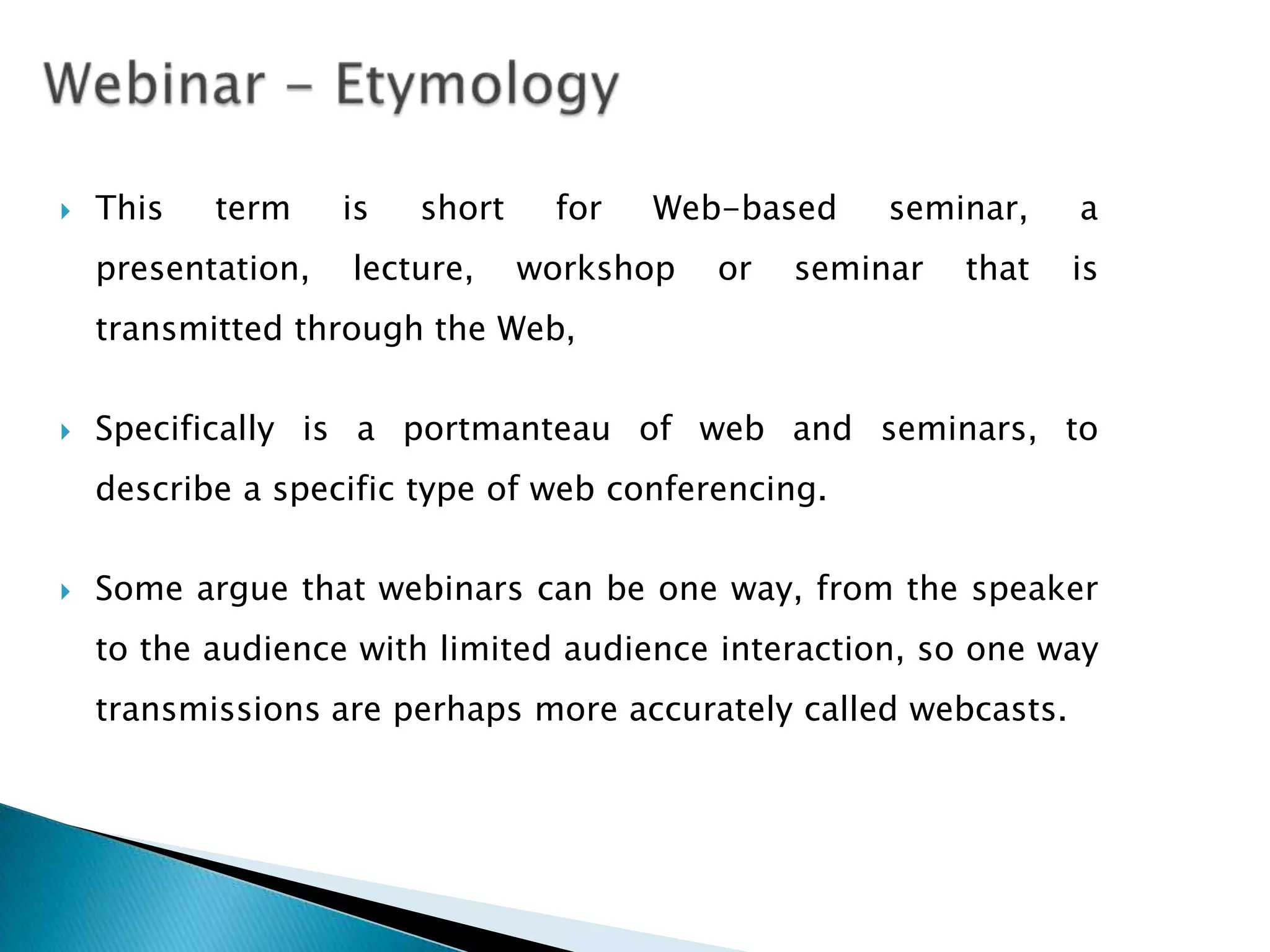    This   term     is   short    for   Web-based     seminar,    a
    presentation,   lecture,     workshop   or   seminar   that   is
    transmitted through the Web,

   Specifically is a portmanteau of web and seminars, to
    describe a specific type of web conferencing.

   Some argue that webinars can be one way, from the speaker
    to the audience with limited audience interaction, so one way
    transmissions are perhaps more accurately called webcasts.
 