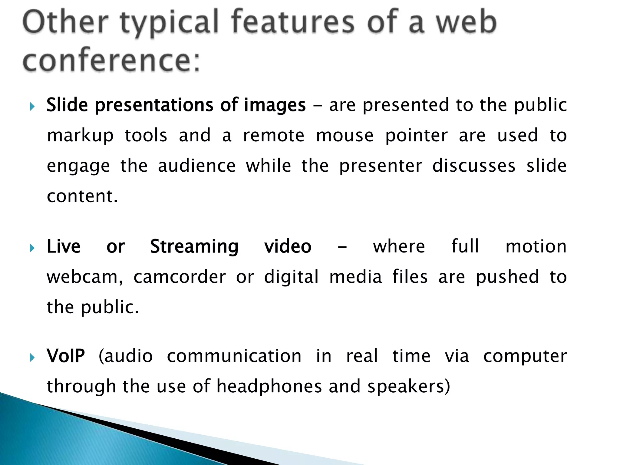    Slide presentations of images - are presented to the public
    markup tools and a remote mouse pointer are used to
    engage the audience while the presenter discusses slide
    content.

   Live   or     Streaming   video   -   where   full   motion
    webcam, camcorder or digital media files are pushed to
    the public.

   VoIP (audio communication in real time via computer
    through the use of headphones and speakers)
 