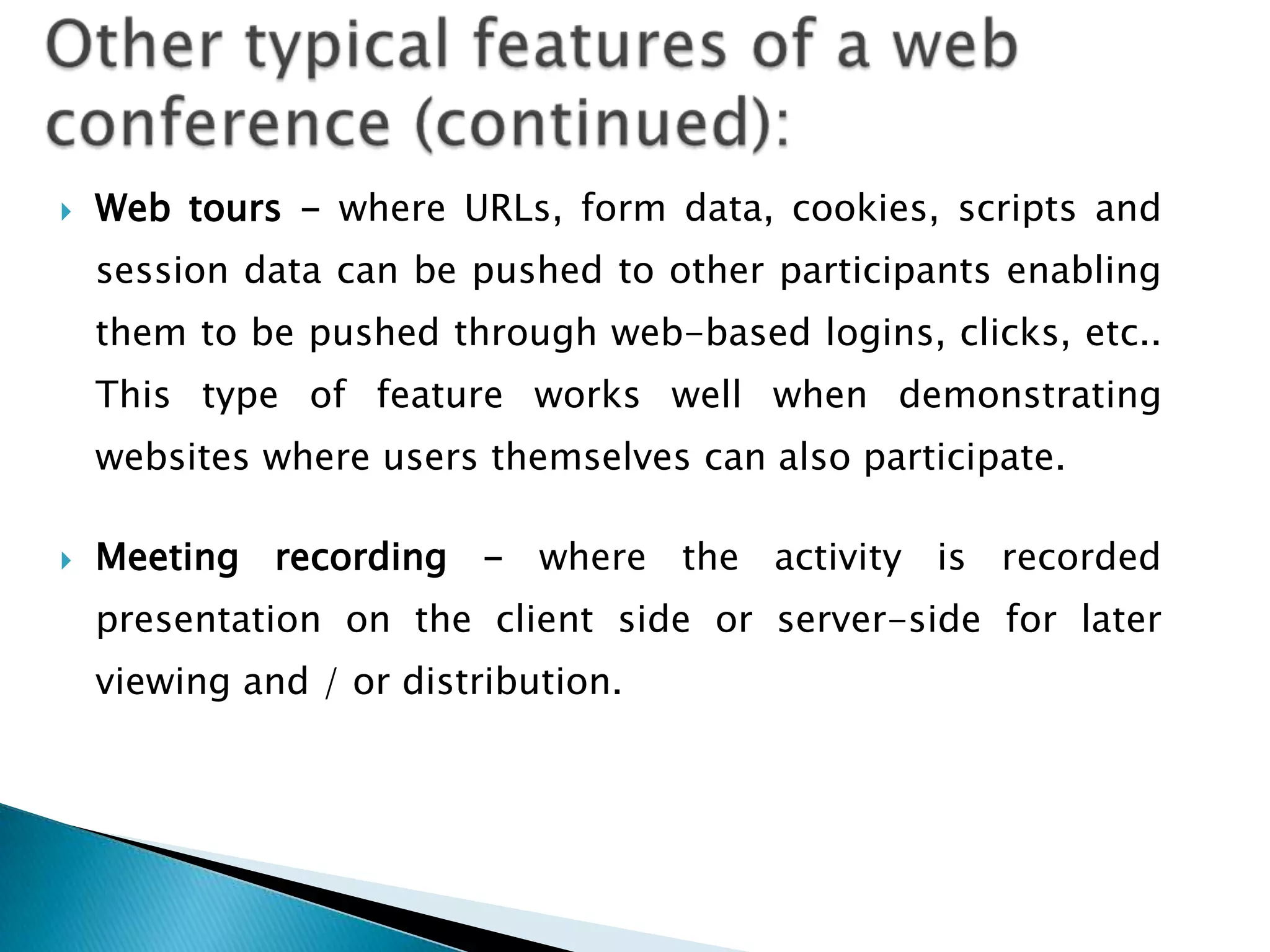   Web tours - where URLs, form data, cookies, scripts and
    session data can be pushed to other participants enabling
    them to be pushed through web-based logins, clicks, etc..
    This type of feature works well when demonstrating
    websites where users themselves can also participate.

   Meeting recording - where the activity is recorded
    presentation on the client side or server-side for later
    viewing and / or distribution.
 