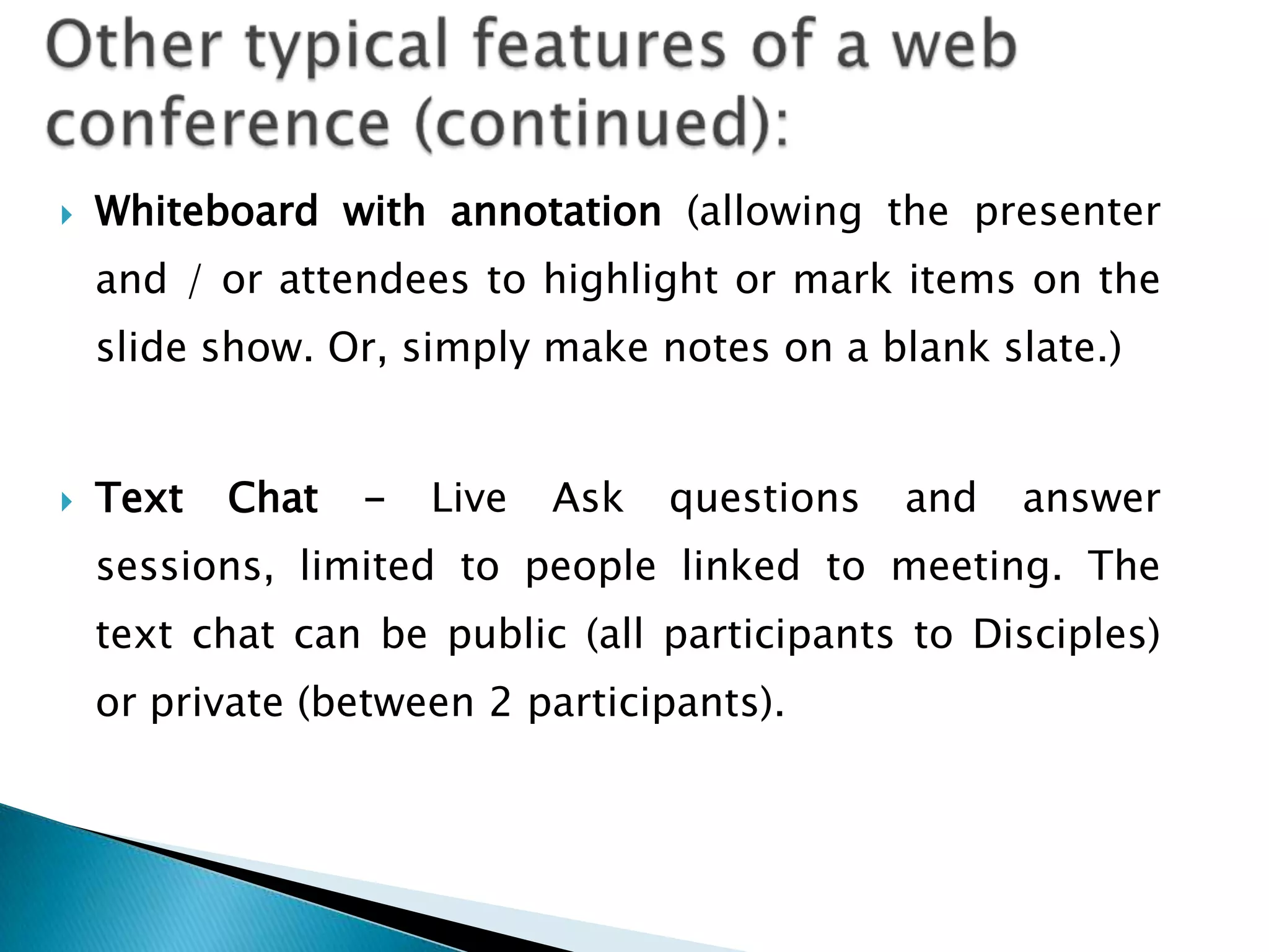    Whiteboard with annotation (allowing the presenter
    and / or attendees to highlight or mark items on the
    slide show. Or, simply make notes on a blank slate.)


   Text   Chat   -   Live   Ask   questions   and   answer
    sessions, limited to people linked to meeting. The
    text chat can be public (all participants to Disciples)
    or private (between 2 participants).
 