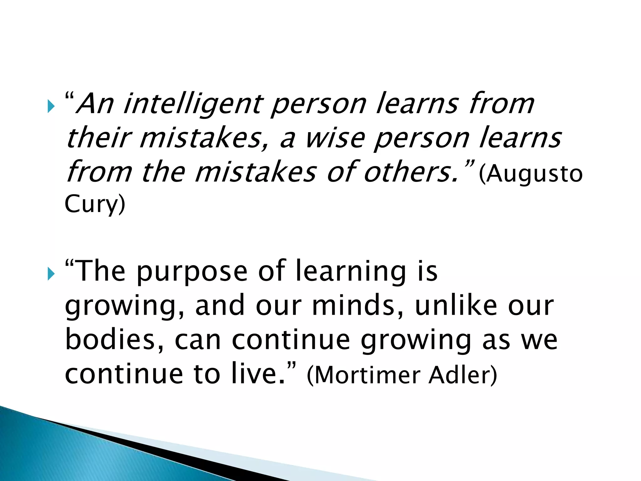    “An intelligent person learns from
    their mistakes, a wise person learns
    from the mistakes of others.” (Augusto
    Cury)

   “The purpose of learning is
    growing, and our minds, unlike our
    bodies, can continue growing as we
    continue to live.” (Mortimer Adler)
 