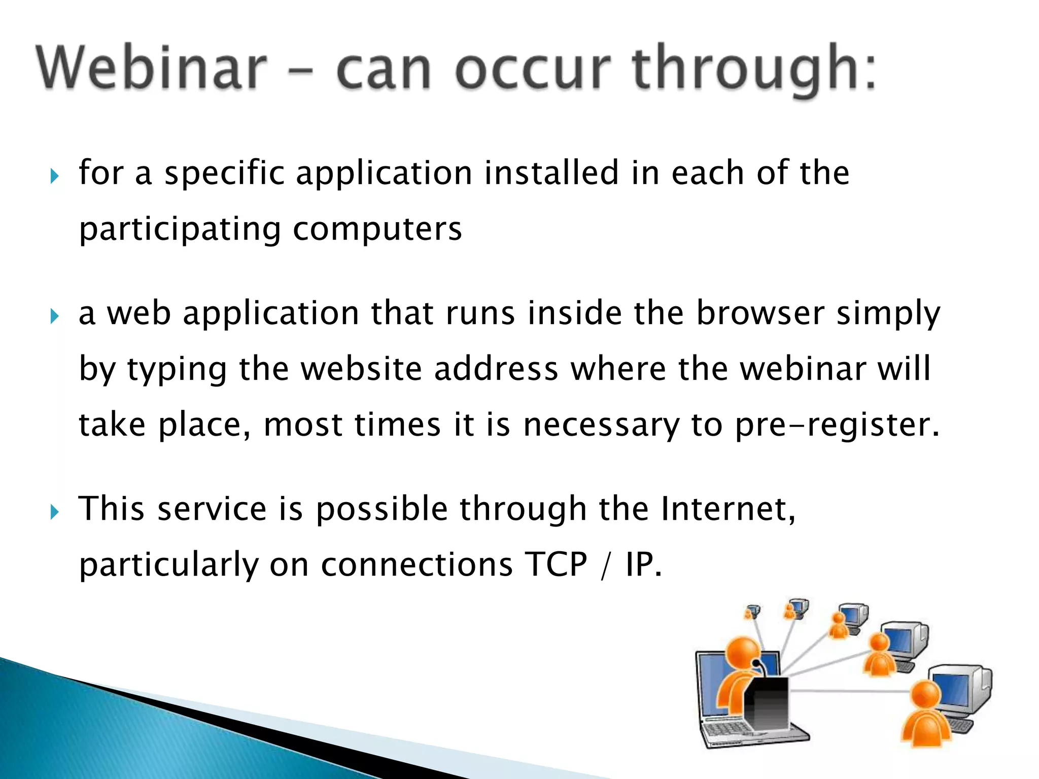    for a specific application installed in each of the
    participating computers

   a web application that runs inside the browser simply
    by typing the website address where the webinar will
    take place, most times it is necessary to pre-register.

   This service is possible through the Internet,
    particularly on connections TCP / IP.
 