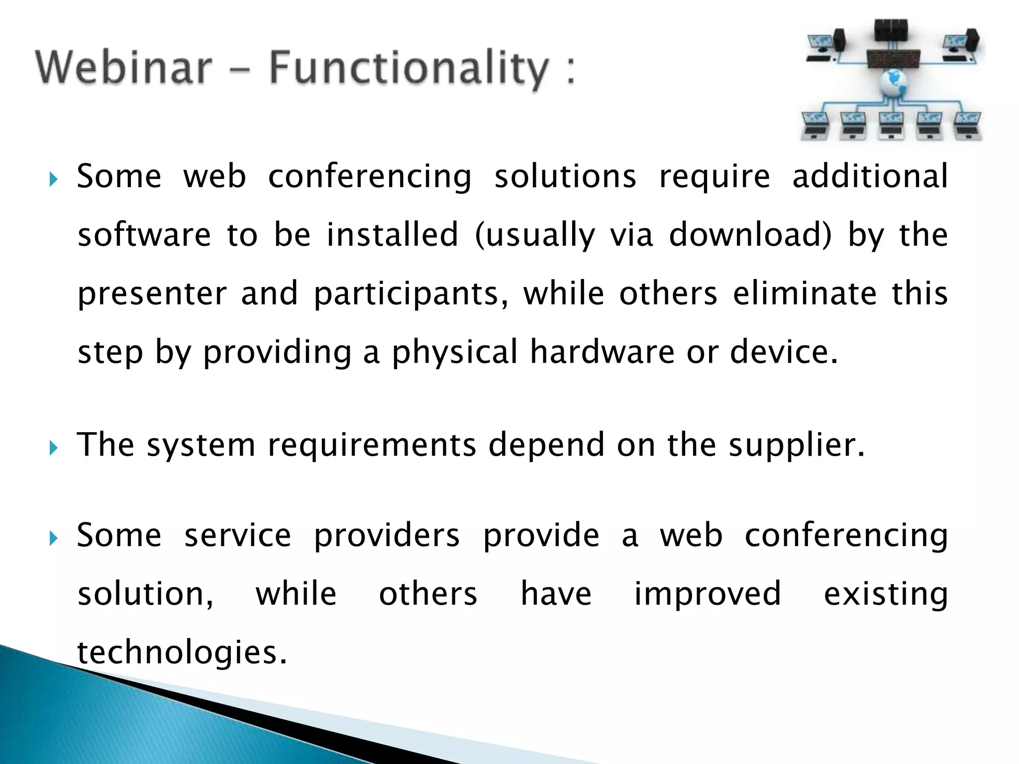    Some web conferencing solutions require additional
    software to be installed (usually via download) by the
    presenter and participants, while others eliminate this
    step by providing a physical hardware or device.

   The system requirements depend on the supplier.

   Some service providers provide a web conferencing
    solution,   while   others   have   improved   existing
    technologies.
 