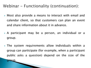   Most also provide a means to interact with email and
    calendar client, so that customers can plan an event
    and share information about it in advance.

   A participant may be a person, an individual or a
    group.

   The system requirements allow individuals within a
    group can participate (for example, when a participant
    public asks a question) depend on the size of the
    group.
 
