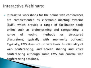    Interactive workshops for the online web conferences
    are complemented by electronic meeting systems
    (EMS), which provide a range of facilitation tools
    online such as brainstorming and categorizing, a
    range    of    voting      methods    or      structured
    discussions,   typically   with   anonymity    optional.
    Typically, EMS does not provide basic functionality of
    web conferencing, and screen sharing and voice
    conferencing although some EMS can control web
    conferencing sessions.
 