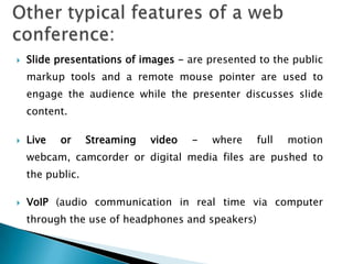    Slide presentations of images - are presented to the public
    markup tools and a remote mouse pointer are used to
    engage the audience while the presenter discusses slide
    content.

   Live   or     Streaming   video   -   where   full   motion
    webcam, camcorder or digital media files are pushed to
    the public.

   VoIP (audio communication in real time via computer
    through the use of headphones and speakers)
 