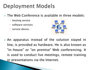    The Web Conference is available in three models:
      hosting service
      software services
      service device.



   An apparatus instead of the solution stayed in
    line, is provided as hardware. He is also known as
    "in-house" or "on premise" Web conferencing. It
    is used to conduct live meetings, remote training
    or presentations via the Internet.
 