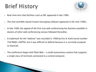    Real-time text chat facilities such as IRC appeared in late 1980.


   The chat and Web-based instant messaging software appeared in the mid-1990s.


   In late 1990, the appeal of the first true web conferencing has become available in
    dozens of other web conferencing venues followed thereafter.


   A trademark for the "webinar" was recorded in 1998 by Eric R. Korb (serial number
    75478683, USPTO), but it was difficult to defend because it is currently assigned
    to InterCall.


   The conference began with Plato Web - a small autonomous system that supports
    a single class of terminals connected to a central computer.
 