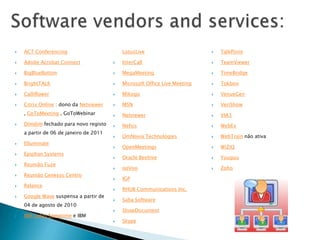    ACT Conferencing                        LotusLive                          TalkPoint

   Adobe Acrobat Connect                  InterCall                          TeamViewer

   BigBlueButton                          MegaMeeting                        TimeBridge

   BrightTALK                             Microsoft Office Live Meeting      Tokbox

   Calliflower                            Mikogo                             VenueGen

   Citrix Online : dono da Netviewer      MSN                                VeriShow
    , GoToMeeting , GoToWebinar            Netviewer                          VIA3
   Dimdim fechado para novo registo       Nefsis                             WebEx
    a partir de 06 de janeiro de 2011
                                           OmNovia Technologies               WebTrain não ativa
   Elluminate
                                           OpenMeetings                       WiZiQ
   Epiphan Systems
                                           Oracle Beehive                     Yuuguu
   Reunião Fuze
                                           ooVoo                              Zoho
   Reunião Genesys Centro
                                           IGP
   Relance
                                           RHUB Communications Inc.
   Google Wave suspensa a partir de
                                           Saba Software
    04 de agosto de 2010
                                           ShowDocument
   IBM Lotus Sametime e IBM
                                           Skype
 