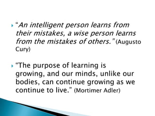    “An intelligent person learns from
    their mistakes, a wise person learns
    from the mistakes of others.” (Augusto
    Cury)

   “The purpose of learning is
    growing, and our minds, unlike our
    bodies, can continue growing as we
    continue to live.” (Mortimer Adler)
 