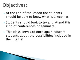    At the end of the lesson the students
    should be able to know what is a webinar.
   Students should look to try and attend this
    kind of conferences or seminars.
   This class serves to once again educate
    students about the possibilities included in
    the Internet.
 