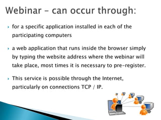    for a specific application installed in each of the
    participating computers

   a web application that runs inside the browser simply
    by typing the website address where the webinar will
    take place, most times it is necessary to pre-register.

   This service is possible through the Internet,
    particularly on connections TCP / IP.
 