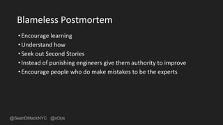 @SeanDMackNYC @xOps
Blameless Postmortem
•Encourage learning
•Understand how
•Seek out Second Stories
•Instead of punishing engineers give them authority to improve
•Encourage people who do make mistakes to be the experts
 