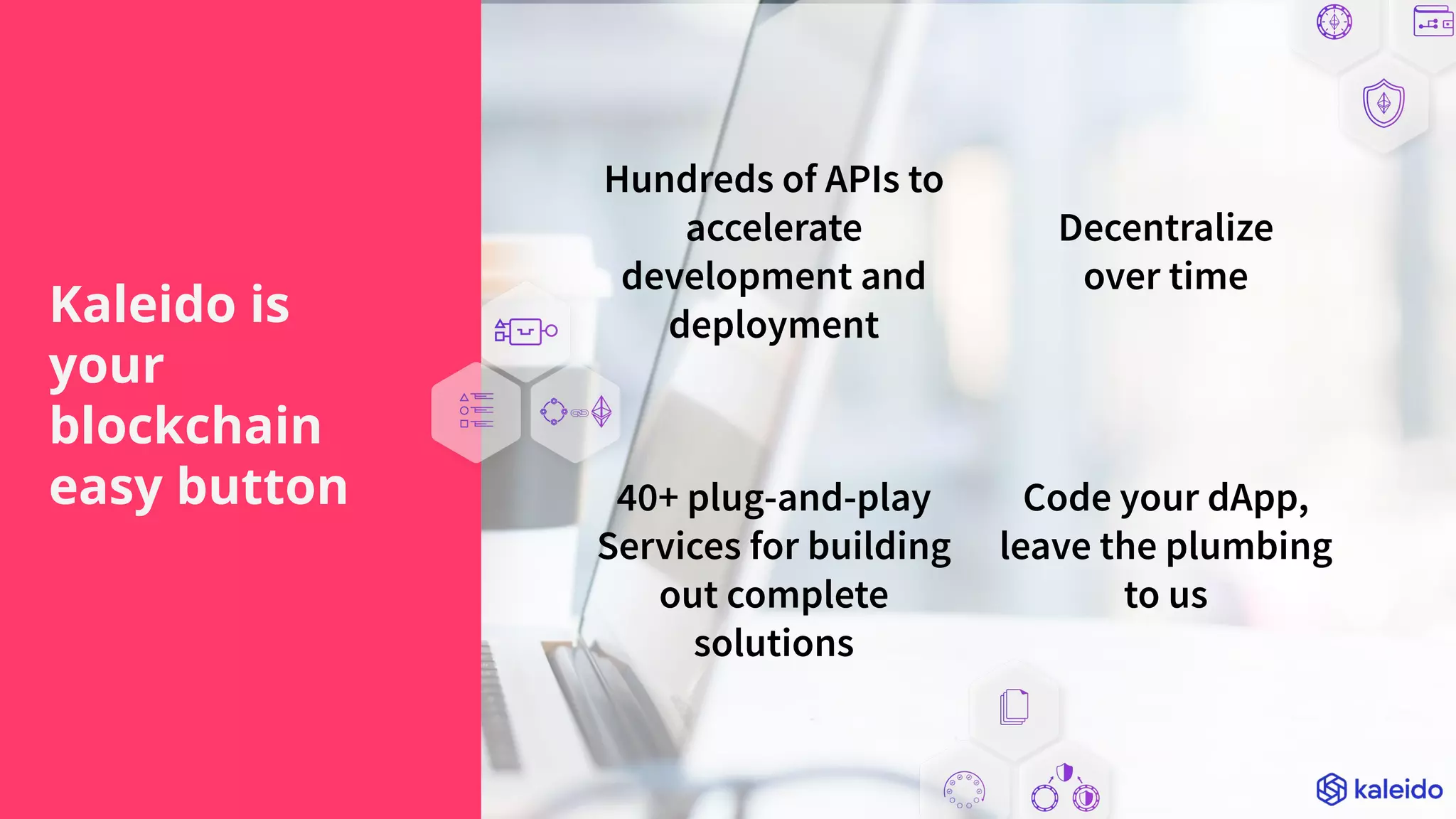 Hundreds of APIs to
accelerate
development and
deployment
Decentralize
over time
40+ plug-and-play
Services for building
out complete
solutions
Code your dApp,
leave the plumbing
to us
Kaleido is
your
blockchain
easy button
 
