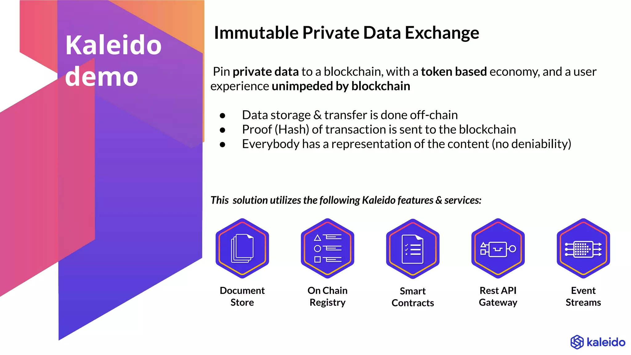 Immutable Private Data Exchange
Pin private data to a blockchain, with a token based economy, and a user
experience unimpeded by blockchain
● Data storage & transfer is done off-chain
● Proof (Hash) of transaction is sent to the blockchain
● Everybody has a representation of the content (no deniability)
Event
Streams
Document
Store
On Chain
Registry
Rest API
Gateway
Smart
Contracts
This solution utilizes the following Kaleido features & services:
Kaleido
demo
 