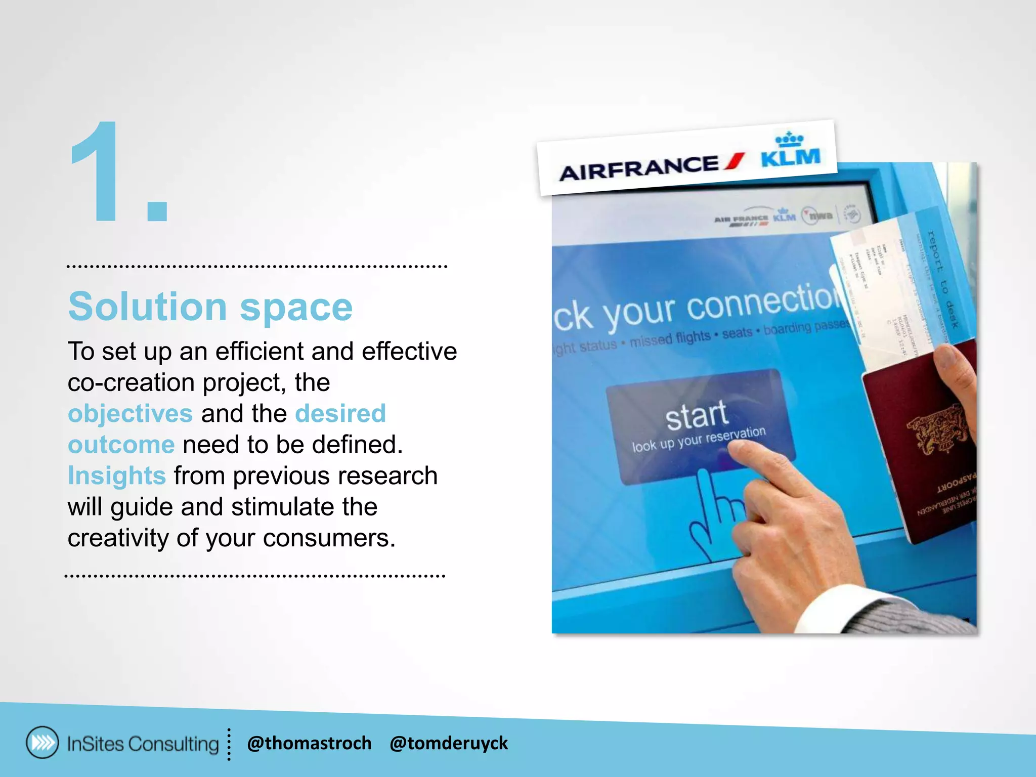 1.
Solution space
To set up an efficient and effective
co-creation project, the
objectives and the desired
outcome need to be defined.
Insights from previous research
will guide and stimulate the
creativity of your consumers.




                @thomastroch @tomderuyck
 