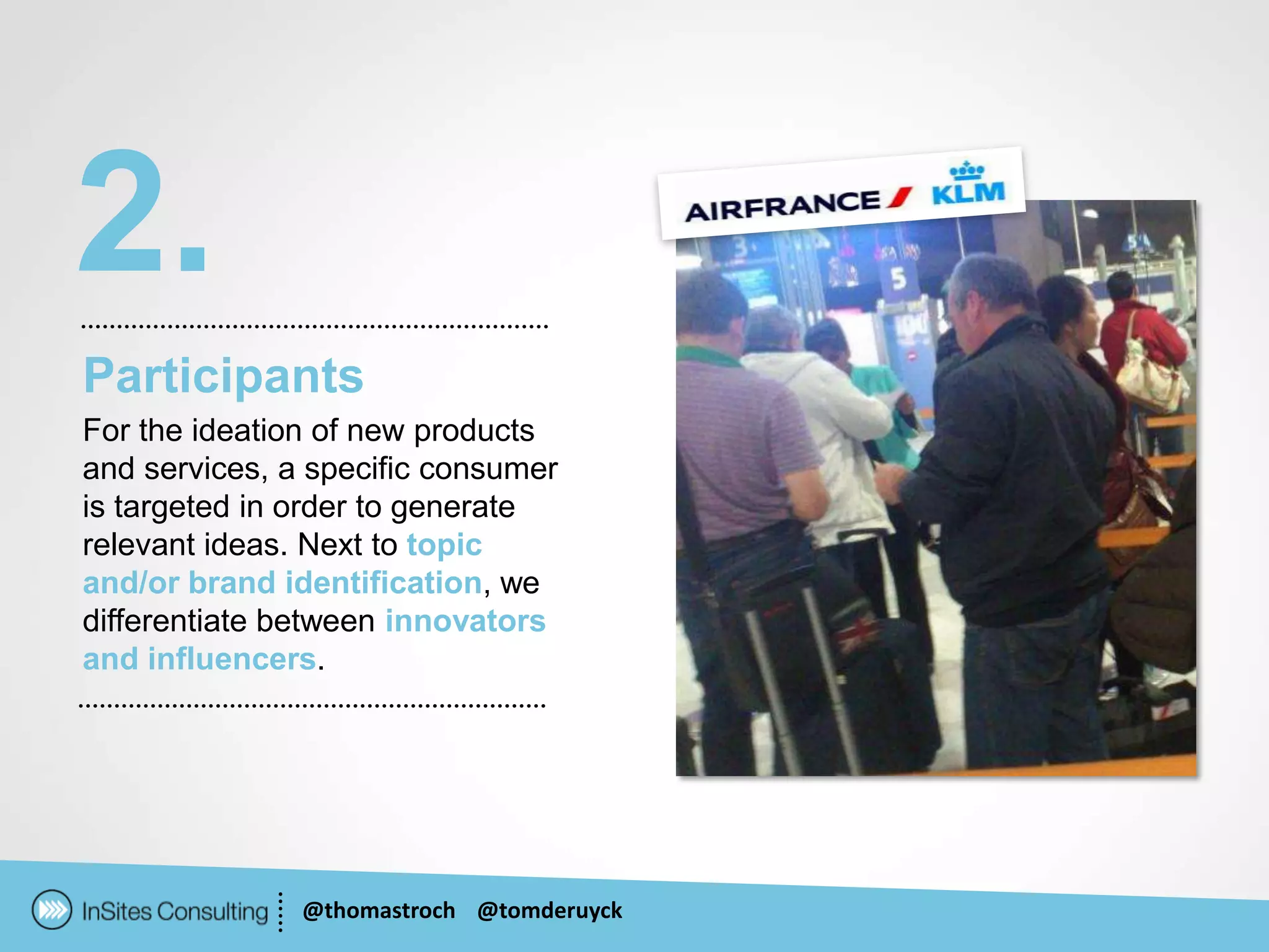 2.
Participants
For the ideation of new products
and services, a specific consumer
is targeted in order to generate
relevant ideas. Next to topic
and/or brand identification, we
differentiate between innovators
and influencers.




               @thomastroch @tomderuyck
 