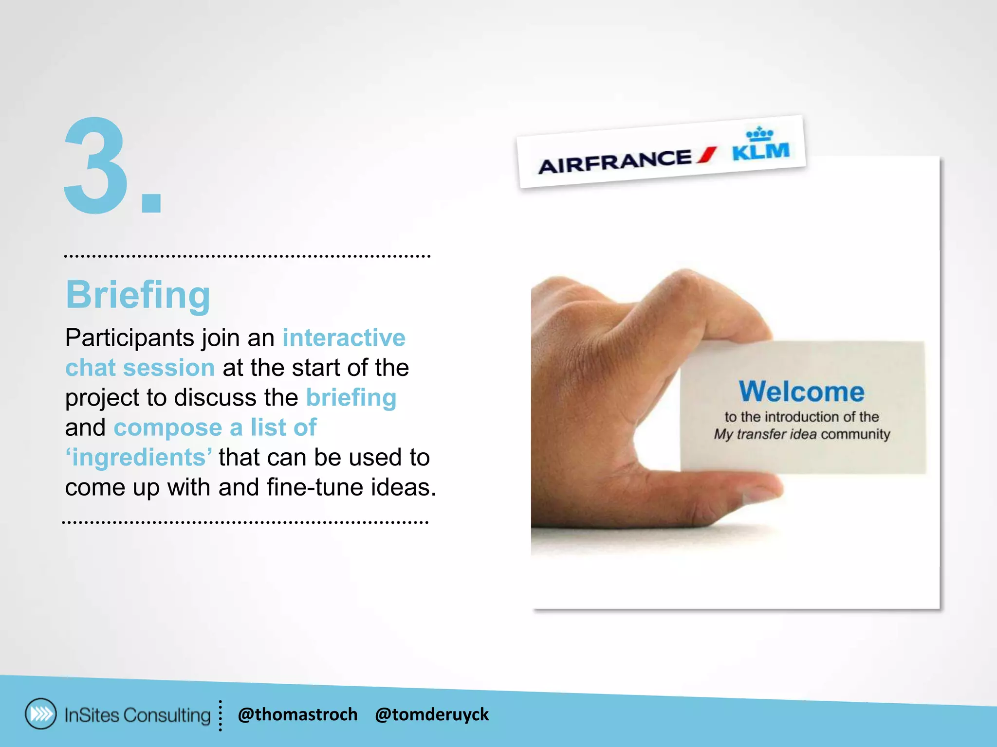 3.
Briefing
Participants join an interactive
chat session at the start of the
project to discuss the briefing
and compose a list of
‘ingredients’ that can be used to
come up with and fine-tune ideas.




               @thomastroch @tomderuyck
 