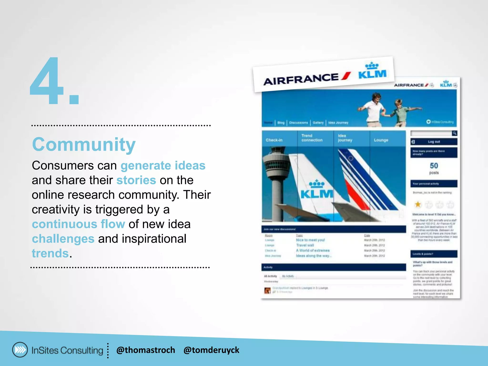 4.
Community
Consumers can generate ideas
and share their stories on the
online research community. Their
creativity is triggered by a
continuous flow of new idea
challenges and inspirational
trends.




               @thomastroch @tomderuyck
 