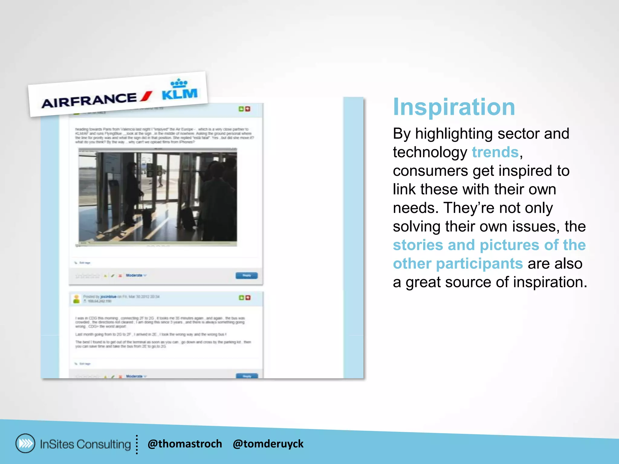 Inspiration
                           By highlighting sector and
                           technology trends,
                           consumers get inspired to
                           link these with their own
                           needs. They’re not only
                           solving their own issues, the
                           stories and pictures of the
                           other participants are also
                           a great source of inspiration.




@thomastroch @tomderuyck
 