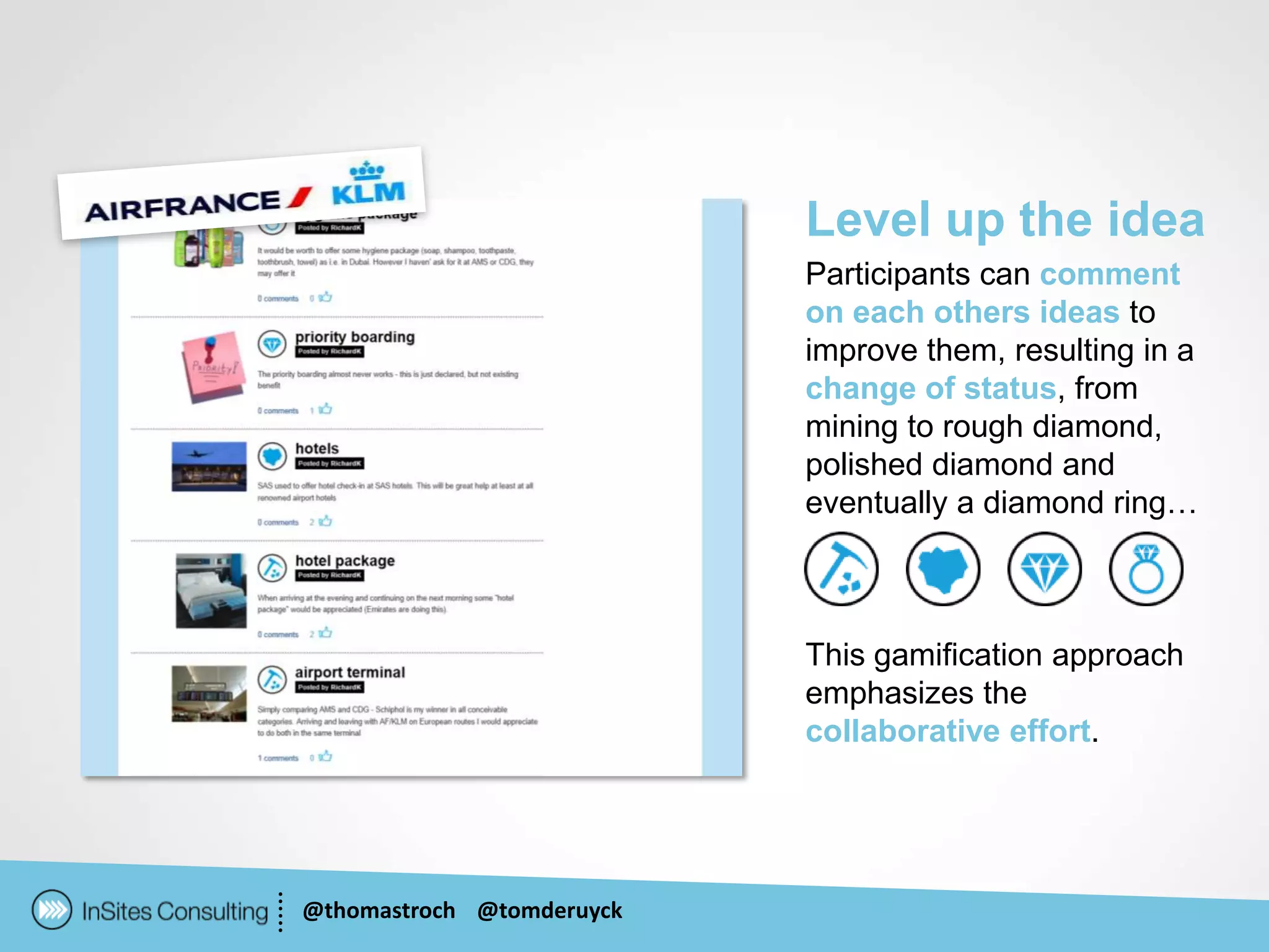 Level up the idea
                           Participants can comment
                           on each others ideas to
                           improve them, resulting in a
                           change of status, from
                           mining to rough diamond,
                           polished diamond and
                           eventually a diamond ring…



                           This gamification approach
                           emphasizes the
                           collaborative effort.




@thomastroch @tomderuyck
 