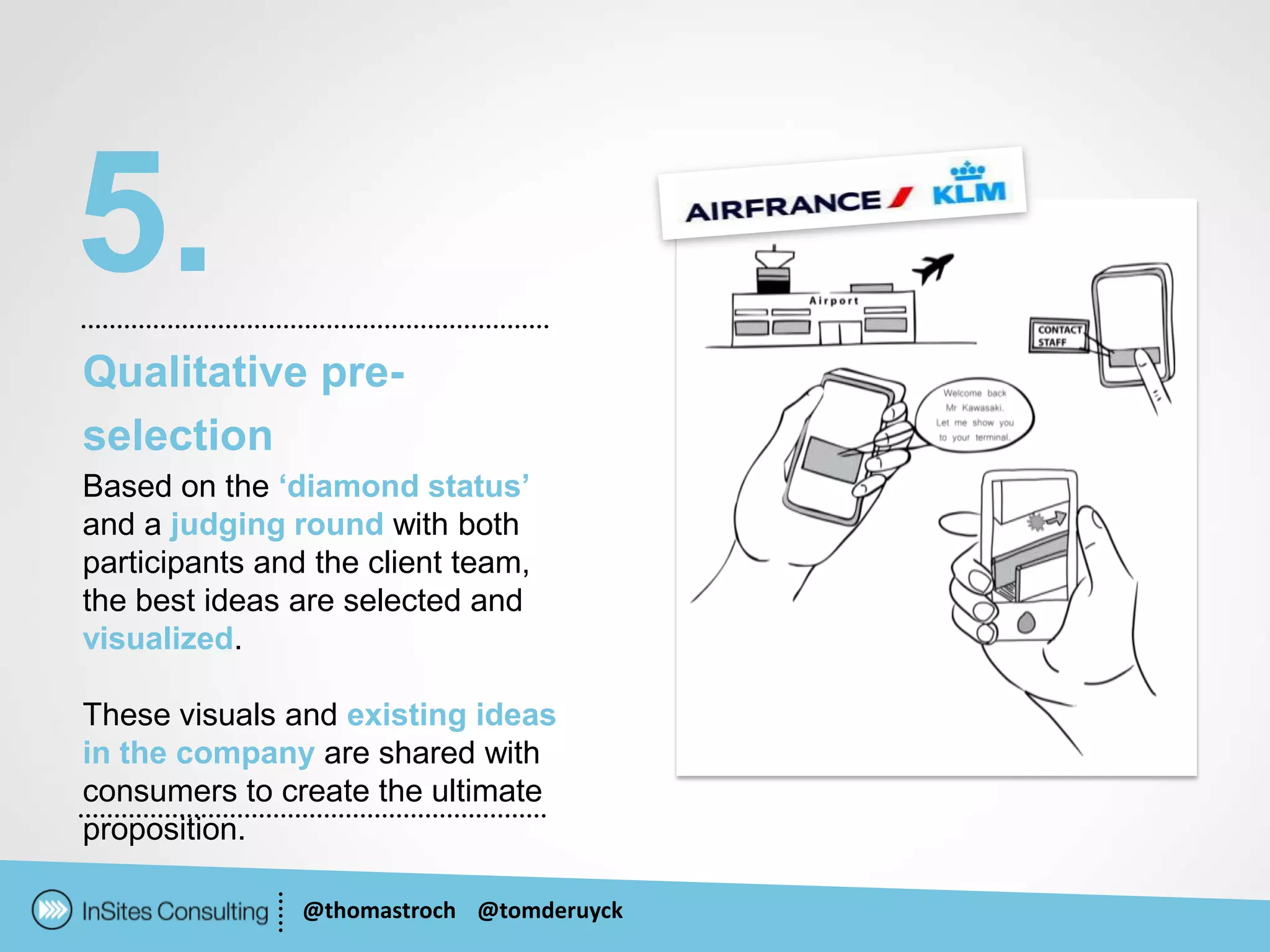 5.
Qualitative pre-
selection
Based on the ‘diamond status’
and a judging round with both
participants and the client team,
the best ideas are selected and
visualized.

These visuals and existing ideas
in the company are shared with
consumers to create the ultimate
proposition.

                @thomastroch @tomderuyck
 