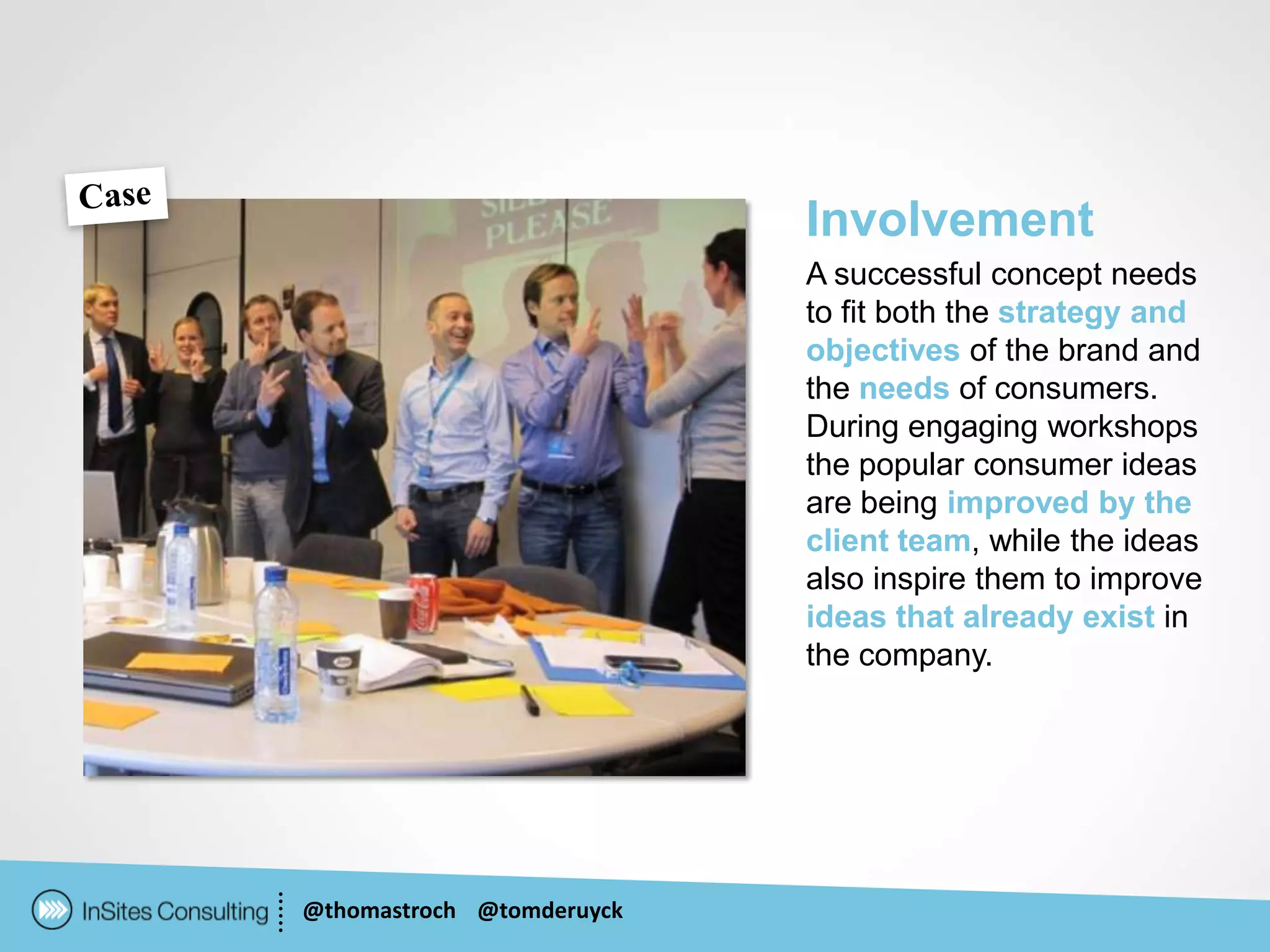 Involvement
                           A successful concept needs
                           to fit both the strategy and
                           objectives of the brand and
                           the needs of consumers.
                           During engaging workshops
                           the popular consumer ideas
                           are being improved by the
                           client team, while the ideas
                           also inspire them to improve
                           ideas that already exist in
                           the company.




@thomastroch @tomderuyck
 