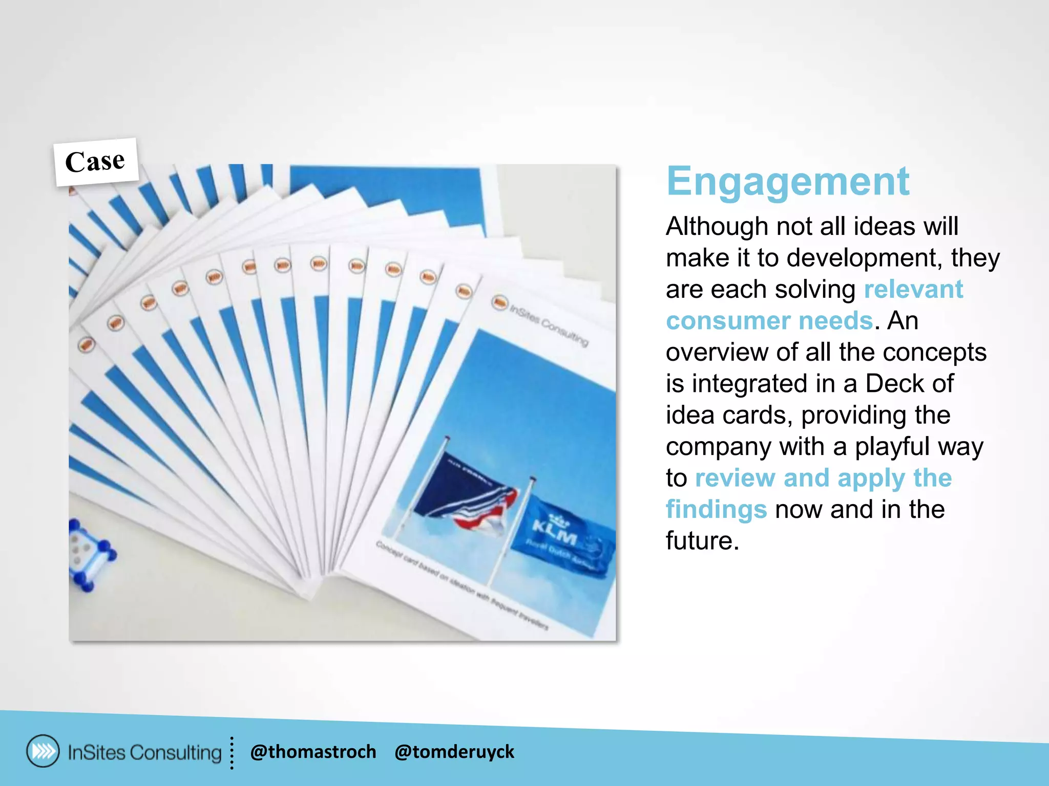 Engagement
                           Although not all ideas will
                           make it to development, they
                           are each solving relevant
                           consumer needs. An
                           overview of all the concepts
                           is integrated in a Deck of
                           idea cards, providing the
                           company with a playful way
                           to review and apply the
                           findings now and in the
                           future.




@thomastroch @tomderuyck
 