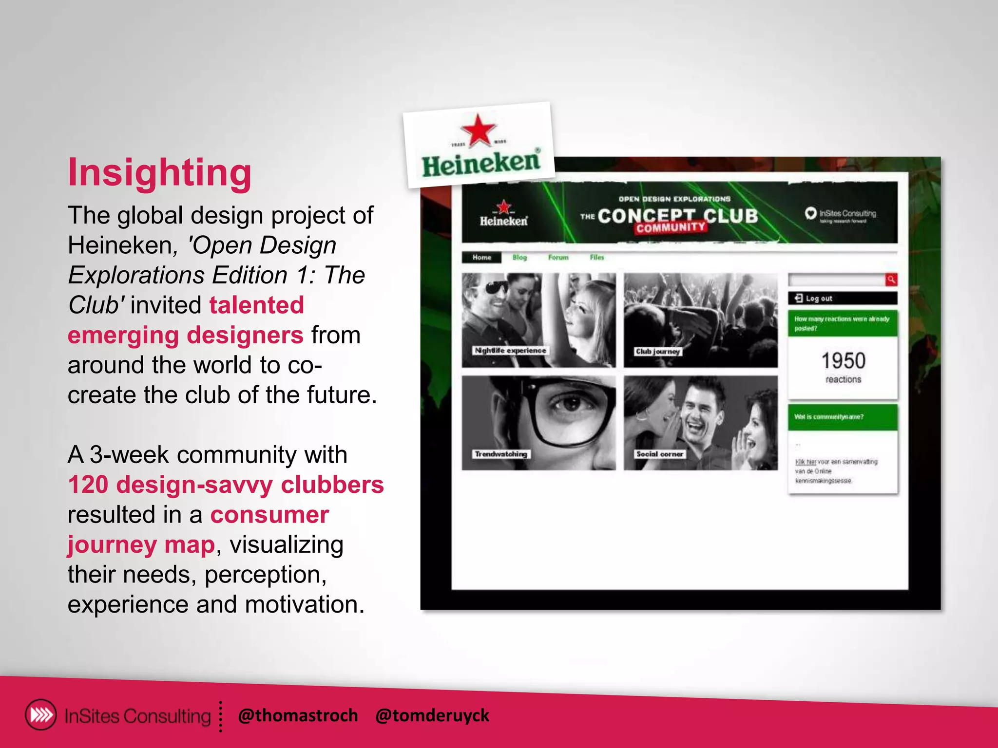 Insighting
The global design project of
Heineken, 'Open Design
Explorations Edition 1: The
Club' invited talented
emerging designers from
around the world to co-
create the club of the future.

A 3-week community with
120 design-savvy clubbers
resulted in a consumer
journey map, visualizing
their needs, perception,
experience and motivation.



                @thomastroch @tomderuyck
 