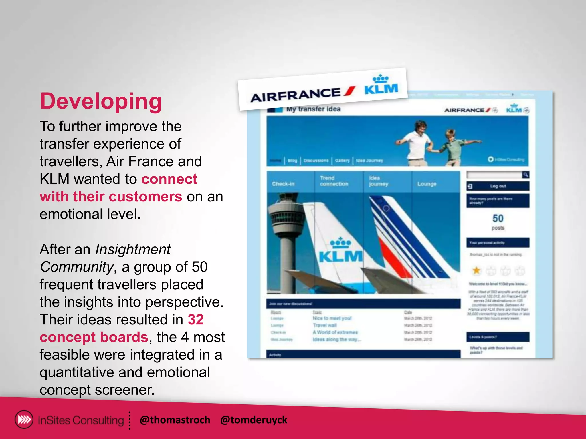 Developing
To further improve the
transfer experience of
travellers, Air France and
KLM wanted to connect
with their customers on an
emotional level.

After an Insightment
Community, a group of 50
frequent travellers placed
the insights into perspective.
Their ideas resulted in 32
concept boards, the 4 most
feasible were integrated in a
quantitative and emotional
concept screener.
                @thomastroch @tomderuyck
 
