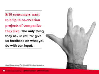 8/10 consumers want
to help in co-creation
projects of companies
they like. The only thing
they ask in return: give
us feedback on what you
do with our input.




Social Media Around The World 2012, InSites Consulting


                         @thomastroch @tomderuyck
 