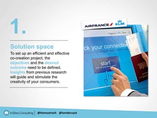 1.
Solution space
To set up an efficient and effective
co-creation project, the
objectives and the desired
outcome need to be defined.
Insights from previous research
will guide and stimulate the
creativity of your consumers.




                @thomastroch @tomderuyck
 