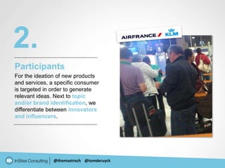 2.
Participants
For the ideation of new products
and services, a specific consumer
is targeted in order to generate
relevant ideas. Next to topic
and/or brand identification, we
differentiate between innovators
and influencers.




               @thomastroch @tomderuyck
 