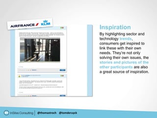 Inspiration
                           By highlighting sector and
                           technology trends,
                           consumers get inspired to
                           link these with their own
                           needs. They’re not only
                           solving their own issues, the
                           stories and pictures of the
                           other participants are also
                           a great source of inspiration.




@thomastroch @tomderuyck
 