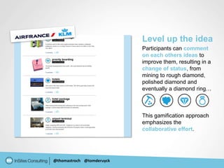 Level up the idea
                           Participants can comment
                           on each others ideas to
                           improve them, resulting in a
                           change of status, from
                           mining to rough diamond,
                           polished diamond and
                           eventually a diamond ring…



                           This gamification approach
                           emphasizes the
                           collaborative effort.




@thomastroch @tomderuyck
 