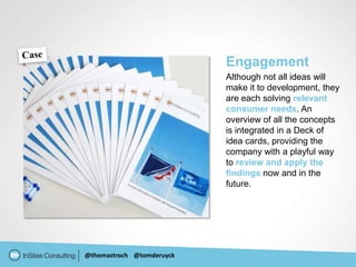 Engagement
                           Although not all ideas will
                           make it to development, they
                           are each solving relevant
                           consumer needs. An
                           overview of all the concepts
                           is integrated in a Deck of
                           idea cards, providing the
                           company with a playful way
                           to review and apply the
                           findings now and in the
                           future.




@thomastroch @tomderuyck
 